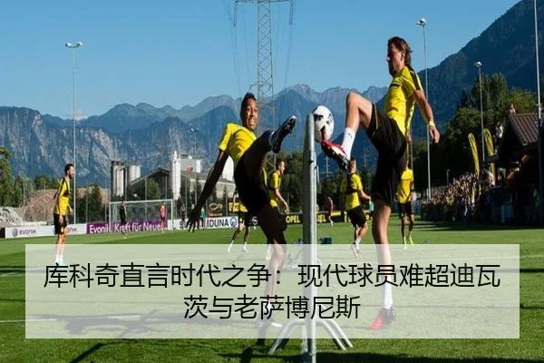 库科奇直言时代之争：现代球员难超迪瓦茨与老萨博尼斯